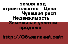 земля под строительство › Цена ­ 400 000 - Чувашия респ. Недвижимость » Земельные участки продажа   